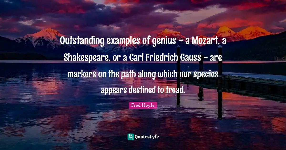 Outstanding examples of genius - a Mozart, a Shakespeare, or a Carl Friedrich Gauss - are markers on the path along which our species appears destined to tread.