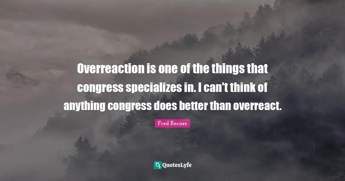 Overreaction is one of the things that congress specializes in. I can't think of anything congress does better than overreact.