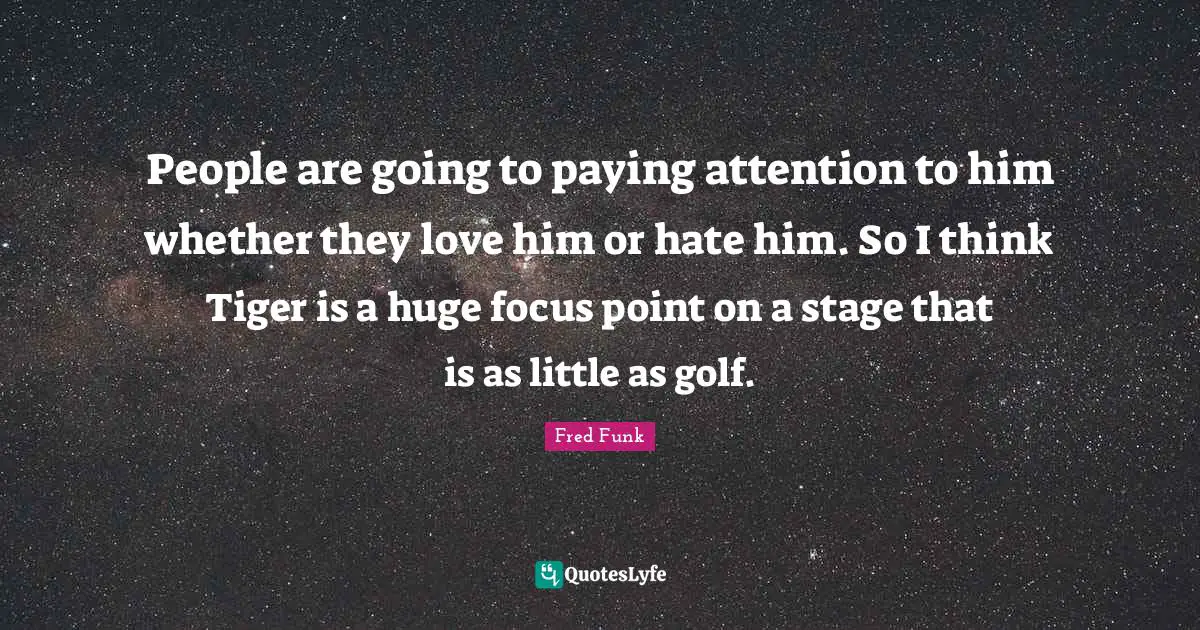 People are going to paying attention to him whether they love him or hate him. So I think Tiger is a huge focus point on a stage that is as little as golf.