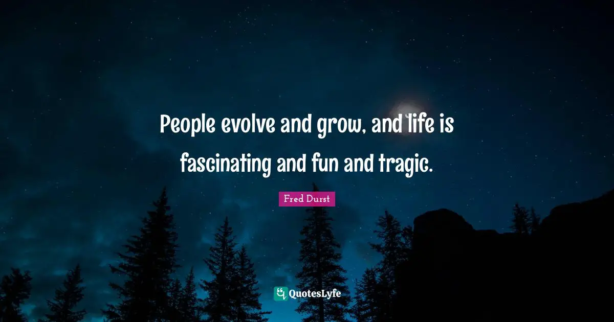 People evolve and grow, and life is fascinating and fun and tragic.