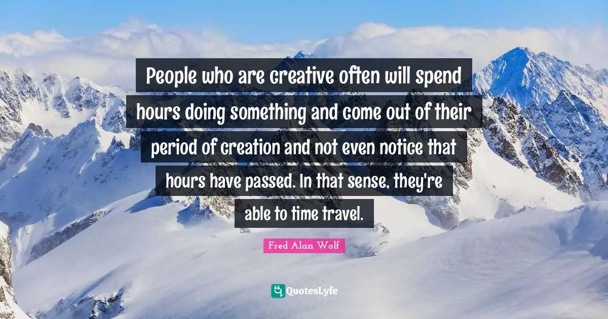 Time Travel Quotes: "People who are creative often will spend hours doing something and come out of their period of creation and not even notice that hours have passed. In that sense, they're able to time travel."