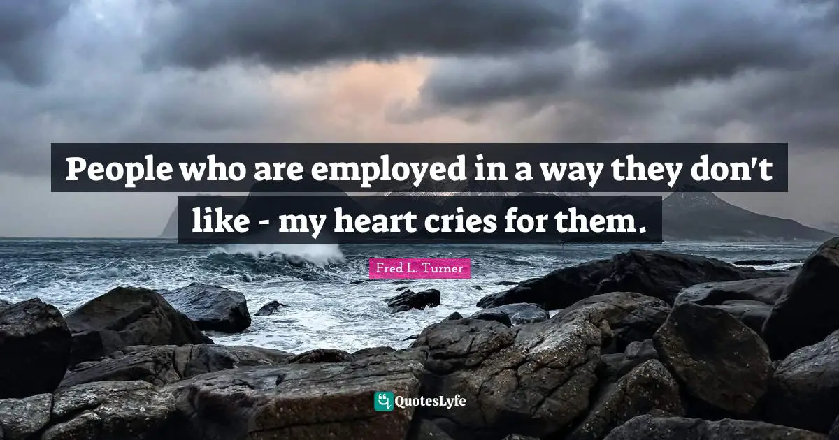People who are employed in a way they don't like - my heart cries for them.