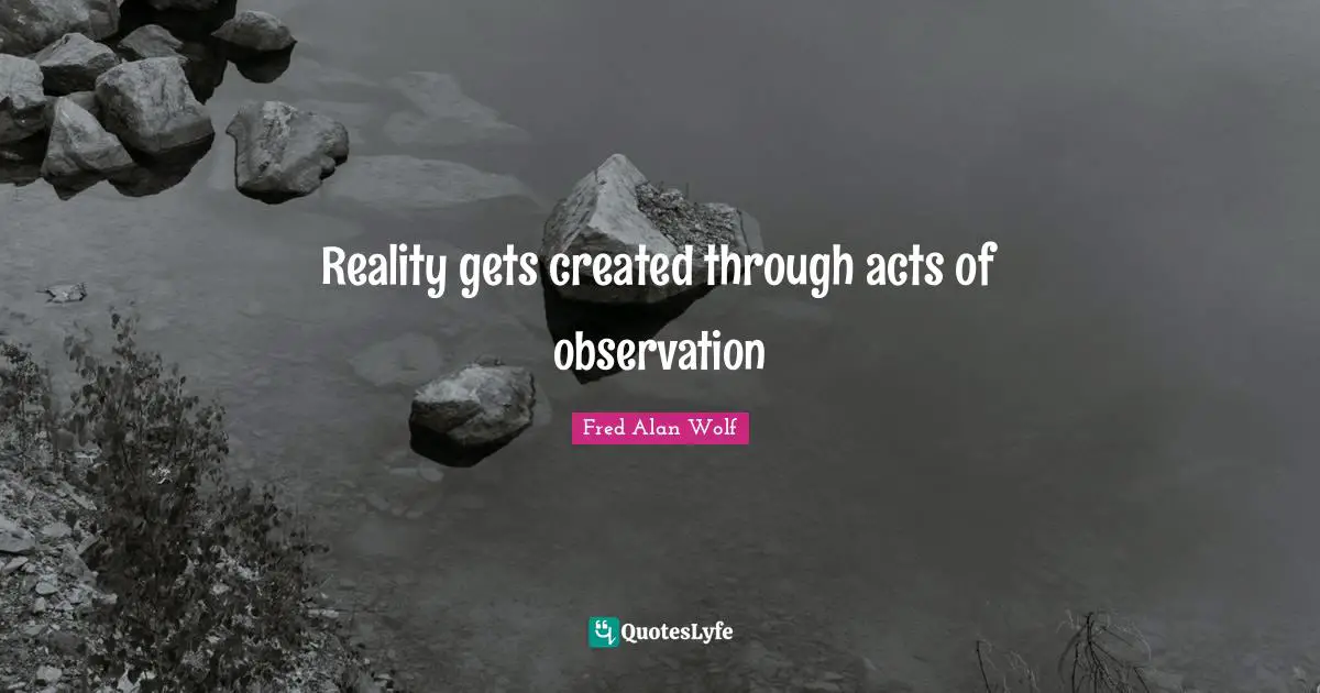 Reality gets created through acts of observation