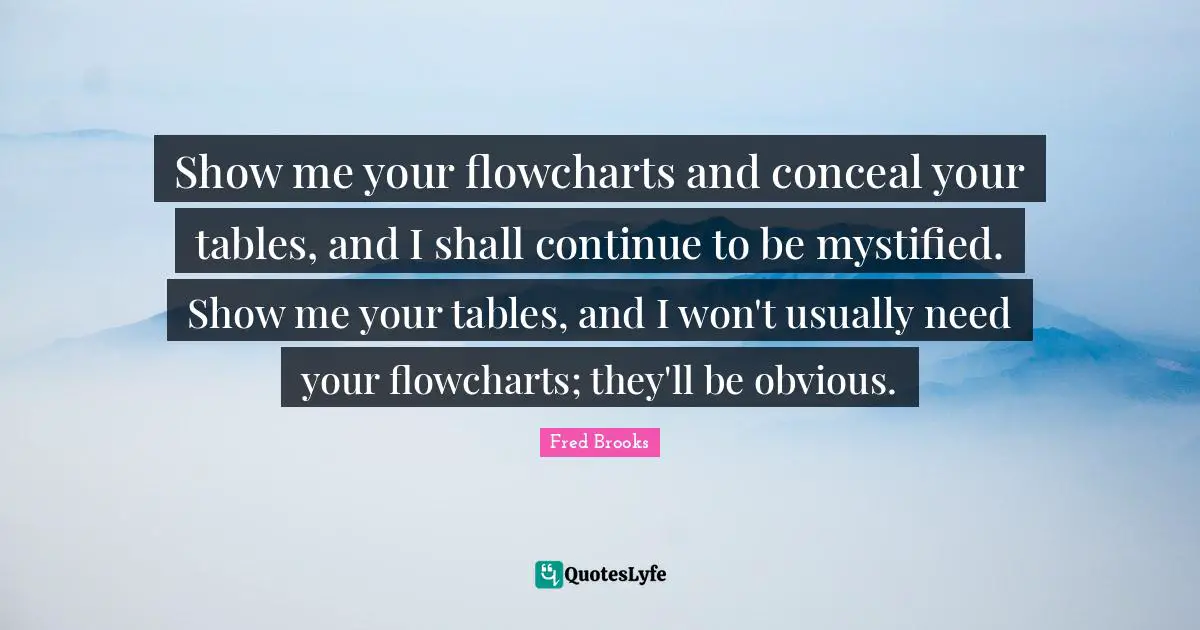 Fred Brooks Quotes: "Show me your flowcharts and conceal your tables, and I shall continue to be mystified. Show me your tables, and I won't usually need your flowcharts; they'll be obvious."