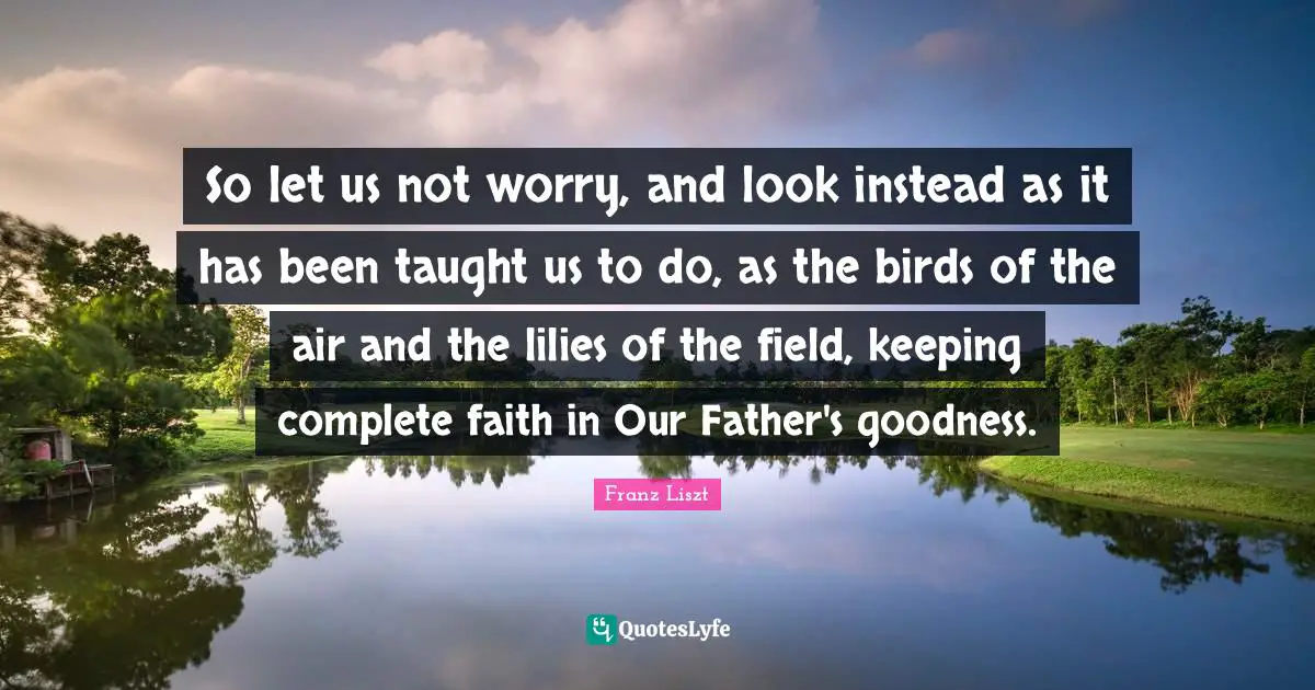 So let us not worry, and look instead as it has been taught us to do, as the birds of the air and the lilies of the field, keeping complete faith in Our Father's goodness.