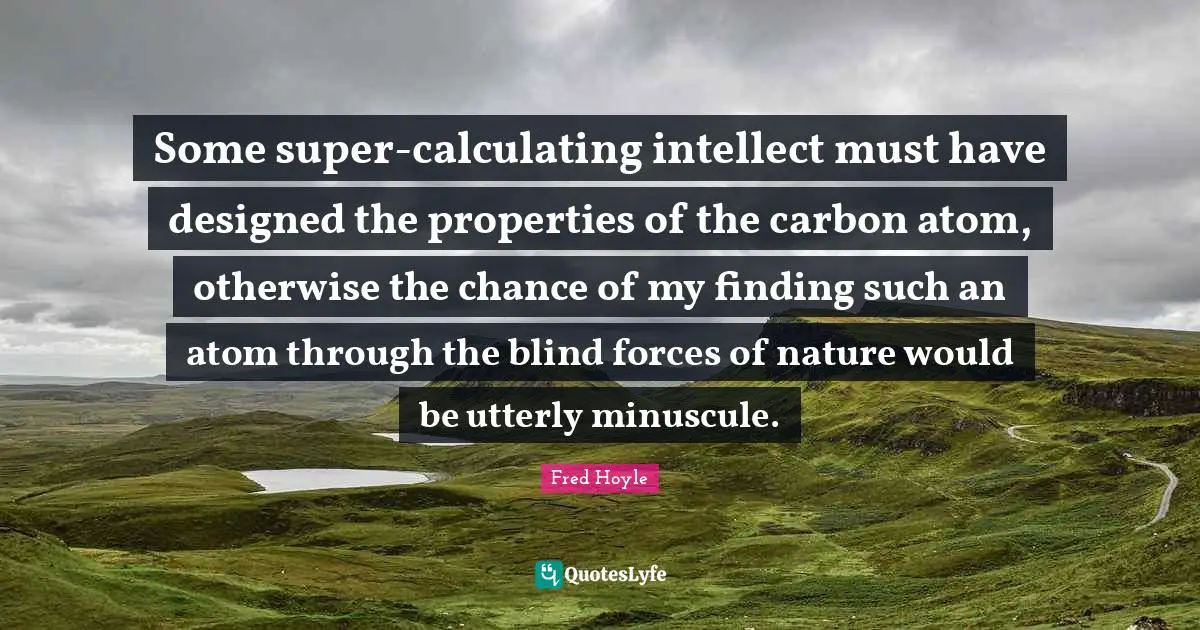 Some super-calculating intellect must have designed the properties of the carbon atom, otherwise the chance of my finding such an atom through the blind forces of nature would be utterly minuscule.