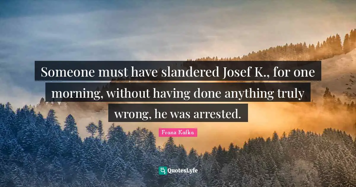Someone must have slandered Josef K., for one morning, without having done anything truly wrong, he was arrested.