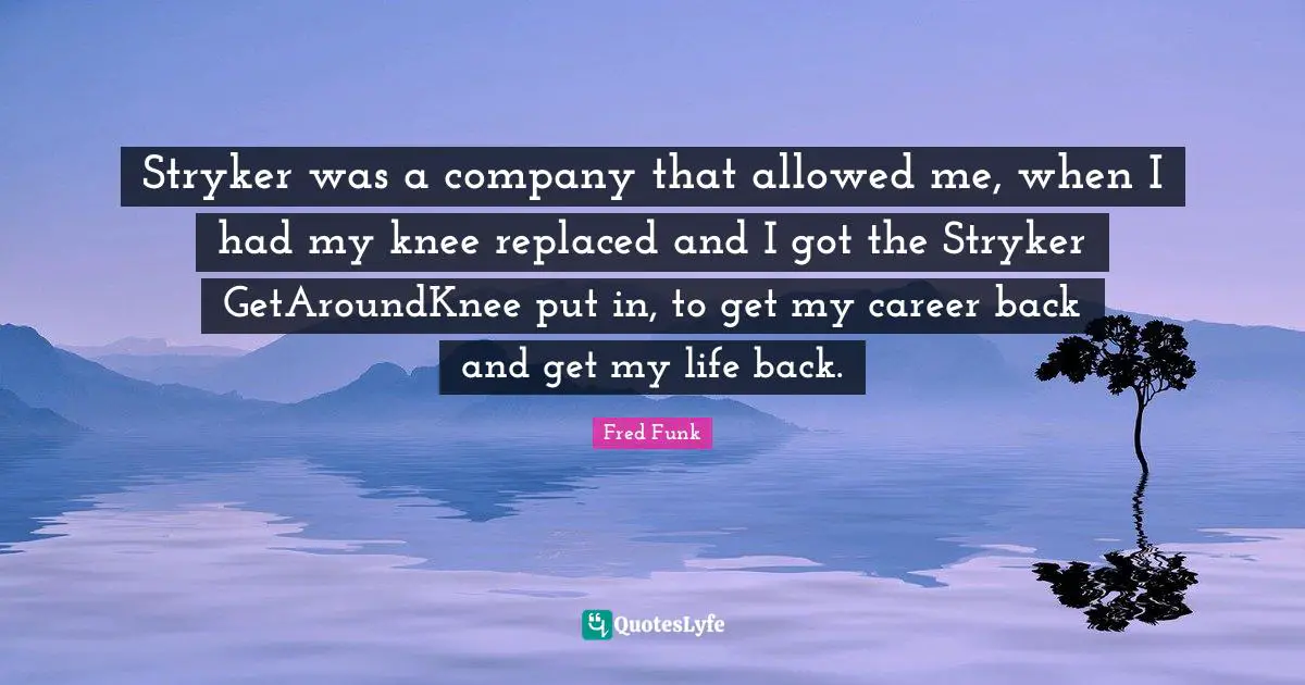 Stryker was a company that allowed me, when I had my knee replaced and I got the Stryker GetAroundKnee put in, to get my career back and get my life back.
