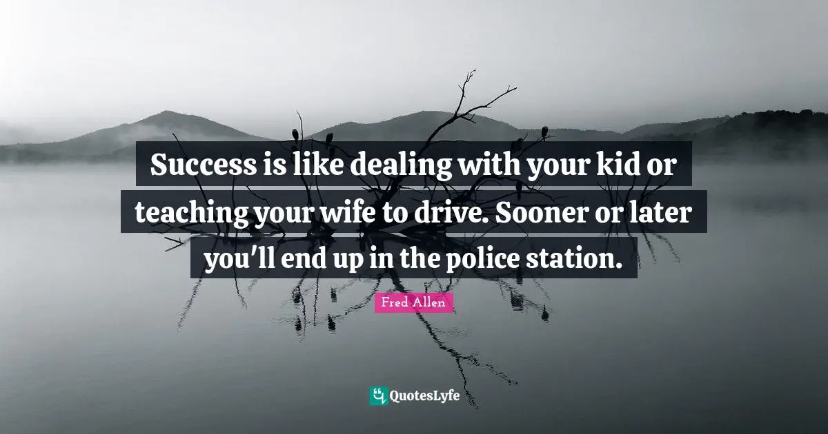 Success is like dealing with your kid or teaching your wife to drive. Sooner or later you'll end up in the police station.