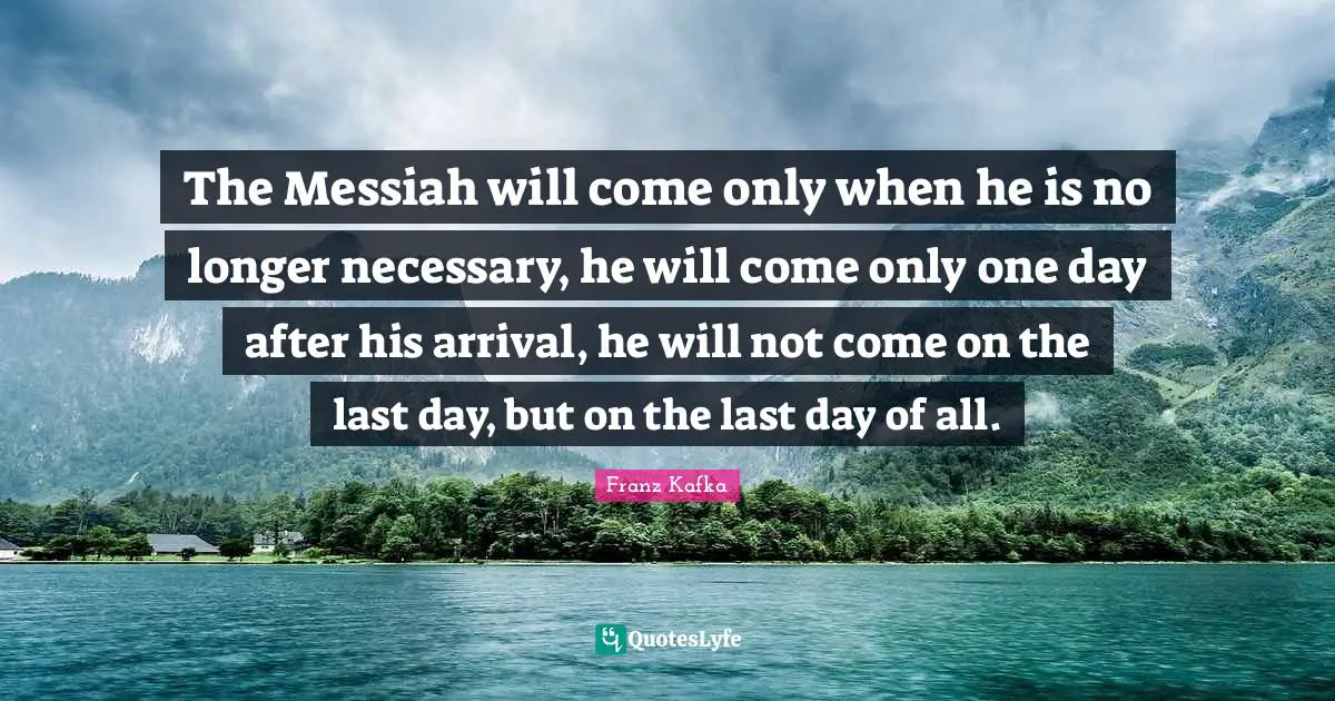 The Messiah will come only when he is no longer necessary, he will come only one day after his arrival, he will not come on the last day, but on the last day of all.