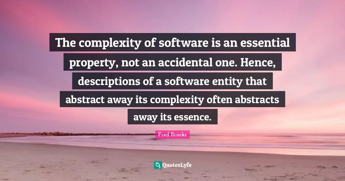 Fred Brooks Quotes: "The complexity of software is an essential property, not an accidental one. Hence, descriptions of a software entity that abstract away its complexity often abstracts away its essence."
