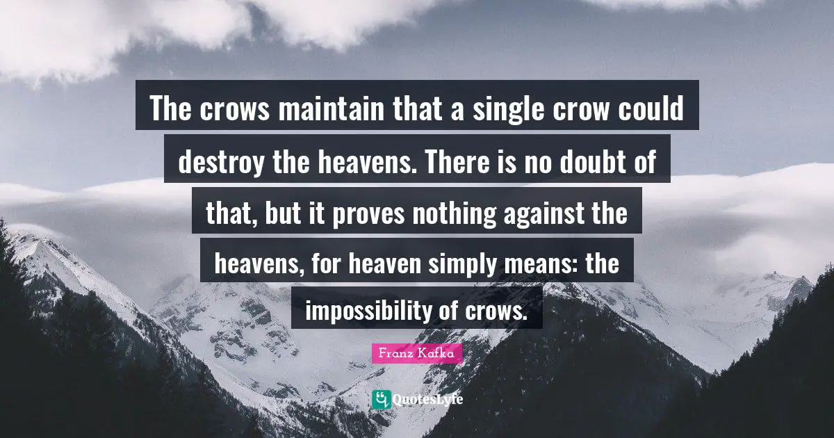 The crows maintain that a single crow could destroy the heavens. There is no doubt of that, but it proves nothing against the heavens, for heaven simply means: the impossibility of crows.