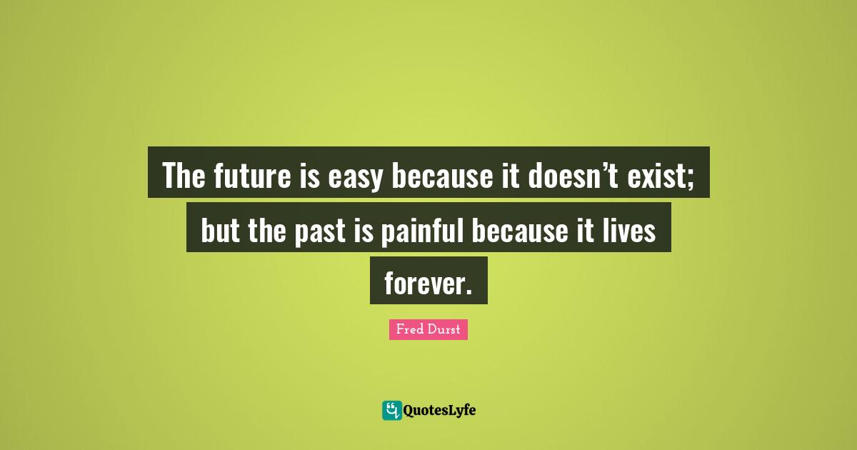 The future is easy because it doesn’t exist; but the past is painful because it lives forever.