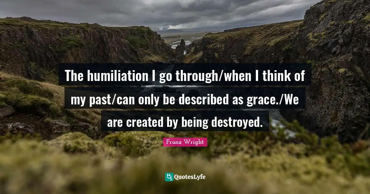 The humiliation I go through/when I think of my past/can only be described as grace./We are created by being destroyed.