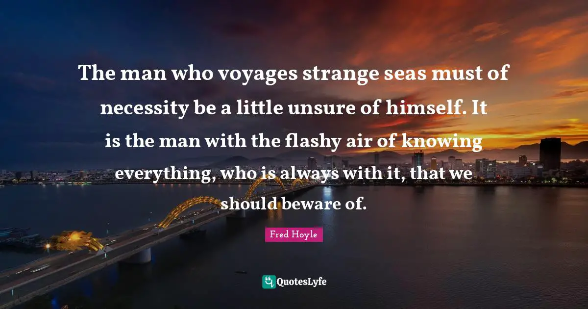 The man who voyages strange seas must of necessity be a little unsure of himself. It is the man with the flashy air of knowing everything, who is always with it, that we should beware of.