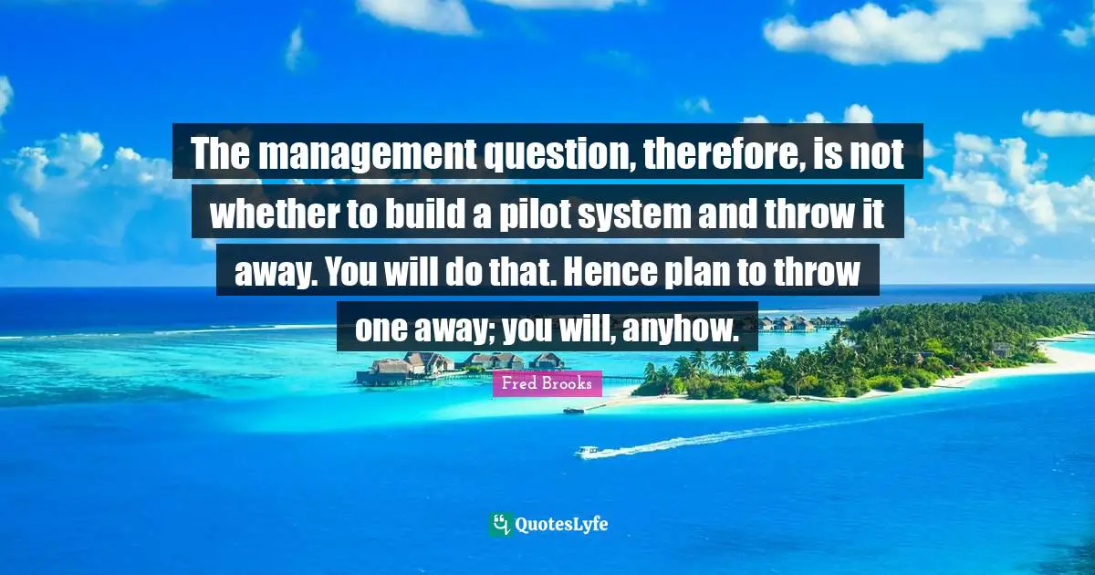 Fred Brooks Quotes: "The management question, therefore, is not whether to build a pilot system and throw it away. You will do that. Hence plan to throw one away; you will, anyhow."