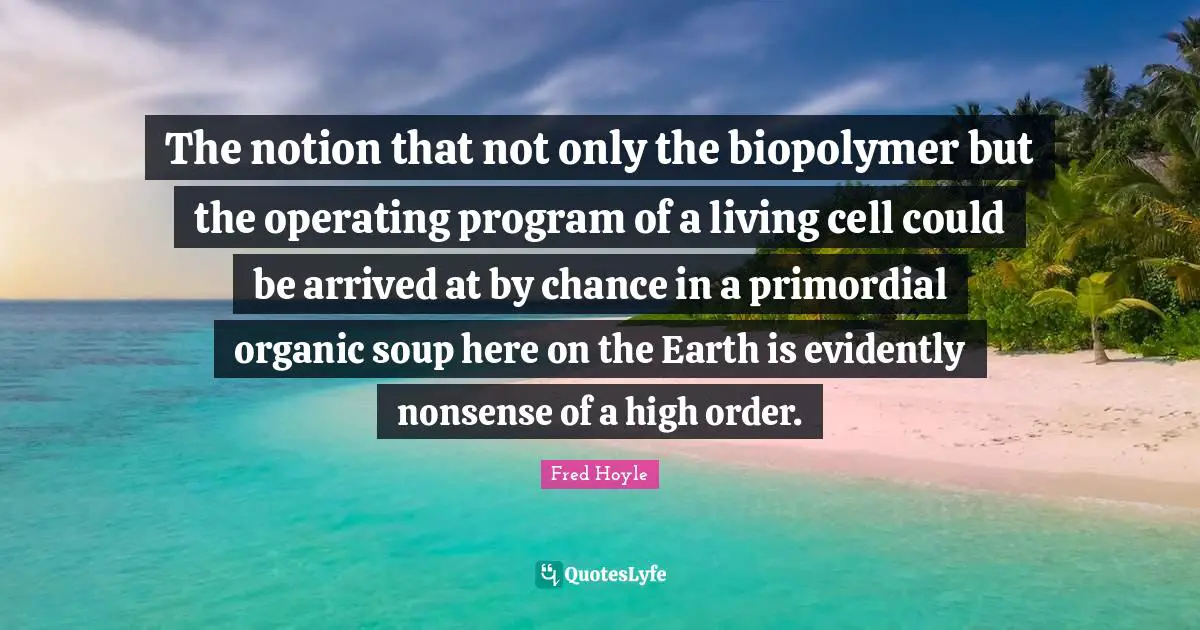 The notion that not only the biopolymer but the operating program of a living cell could be arrived at by chance in a primordial organic soup here on the Earth is evidently nonsense of a high order.