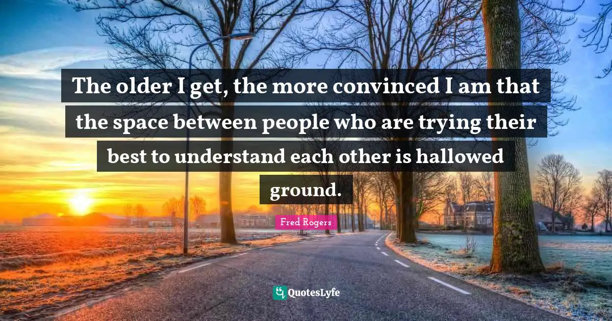 Fred Rogers Quotes: "The older I get, the more convinced I am that the space between people who are trying their best to understand each other is hallowed ground."