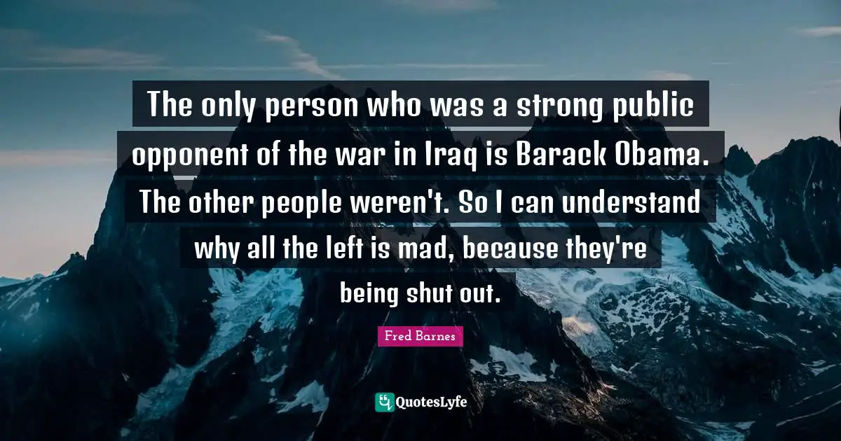 The only person who was a strong public opponent of the war in Iraq is Barack Obama. The other people weren't. So I can understand why all the left is mad, because they're being shut out.