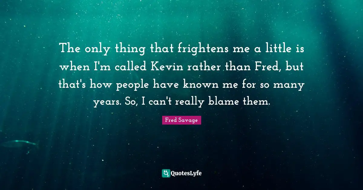 The only thing that frightens me a little is when I'm called Kevin rather than Fred, but that's how people have known me for so many years. So, I can't really blame them.