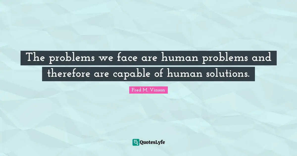 The problems we face are human problems and therefore are capable of human solutions.