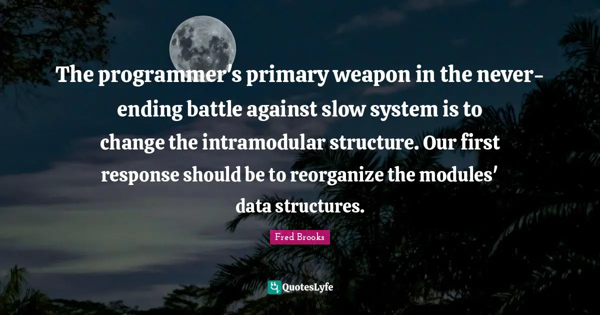 Fred Brooks Quotes: "The programmer's primary weapon in the never-ending battle against slow system is to change the intramodular structure. Our first response should be to reorganize the modules' data structures."
