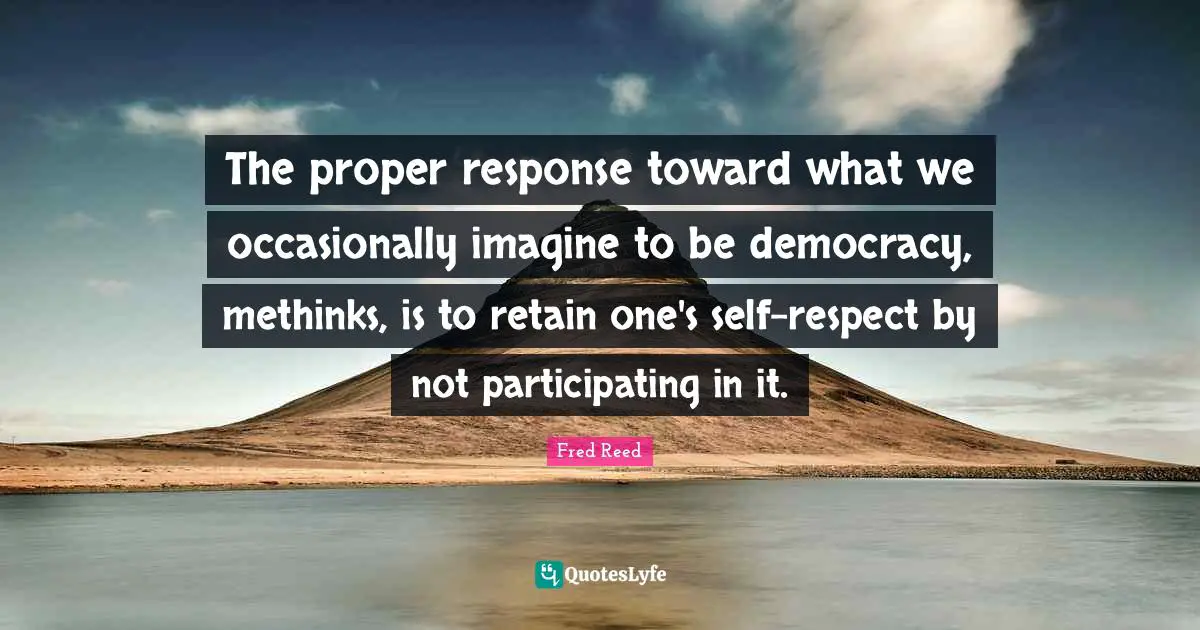 The proper response toward what we occasionally imagine to be democracy, methinks, is to retain one's self-respect by not participating in it.