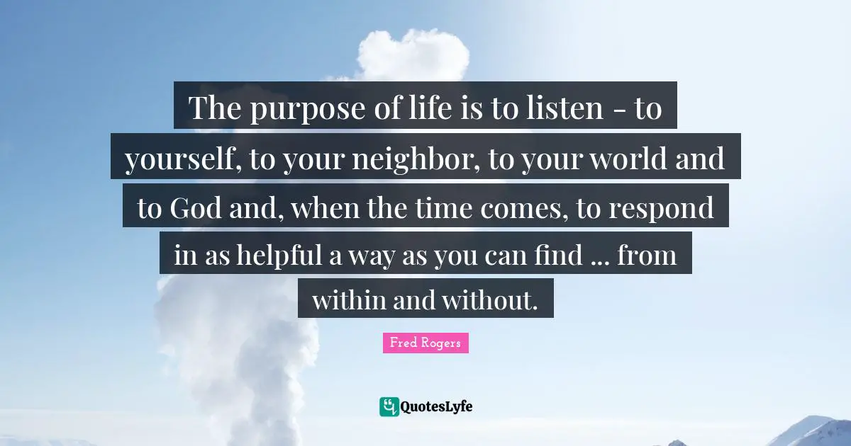 The Purpose Of Life Quotes: "The purpose of life is to listen - to yourself, to your neighbor, to your world and to God and, when the time comes, to respond in as helpful a way as you can find ... from within and without."