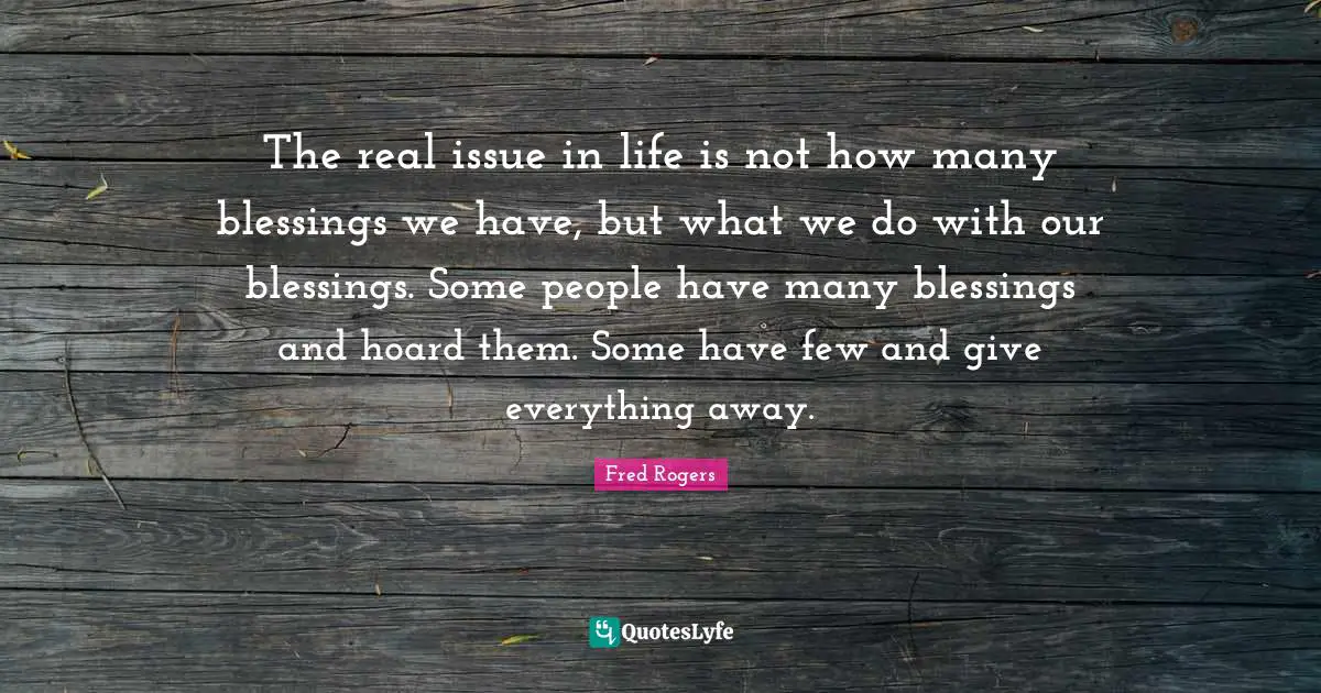 Fred Rogers Quotes: "The real issue in life is not how many blessings we have, but what we do with our blessings. Some people have many blessings and hoard them. Some have few and give everything away."