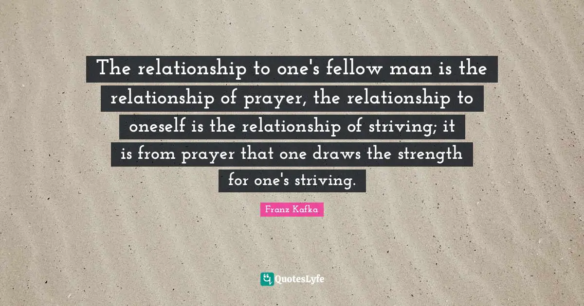 The relationship to one's fellow man is the relationship of prayer, the relationship to oneself is the relationship of striving; it is from prayer that one draws the strength for one's striving.