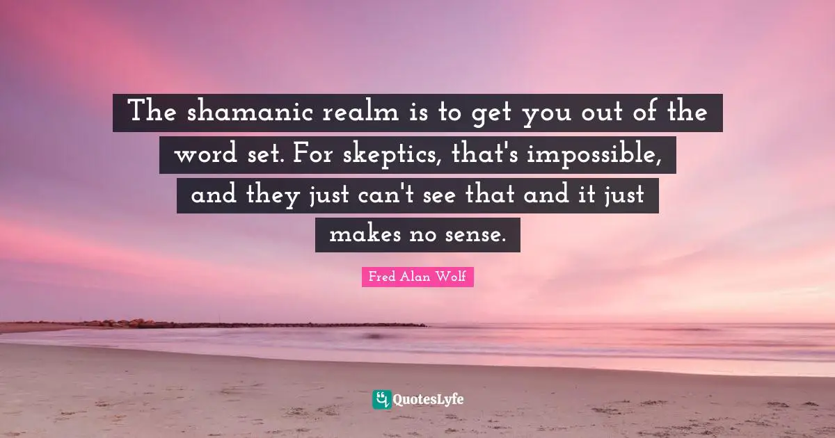 The shamanic realm is to get you out of the word set. For skeptics, that's impossible, and they just can't see that and it just makes no sense.