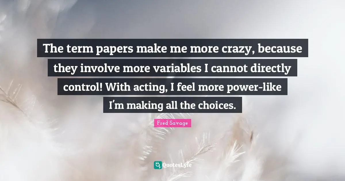 The term papers make me more crazy, because they involve more variables I cannot directly control! With acting, I feel more power-like I'm making all the choices.