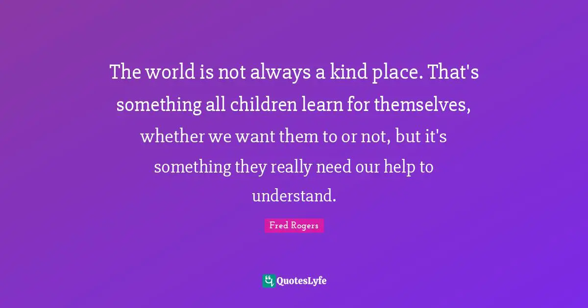Fred Rogers Quotes: "The world is not always a kind place. That's something all children learn for themselves, whether we want them to or not, but it's something they really need our help to understand."
