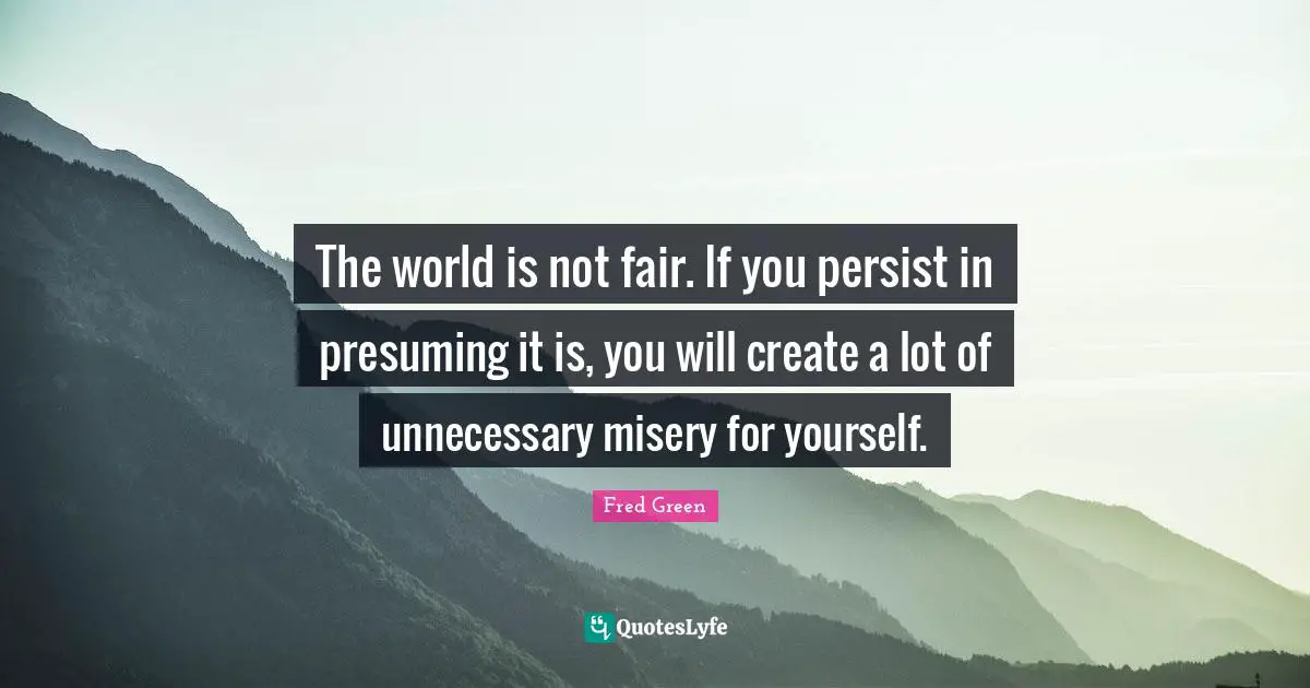 The world is not fair. If you persist in presuming it is, you will create a lot of unnecessary misery for yourself.
