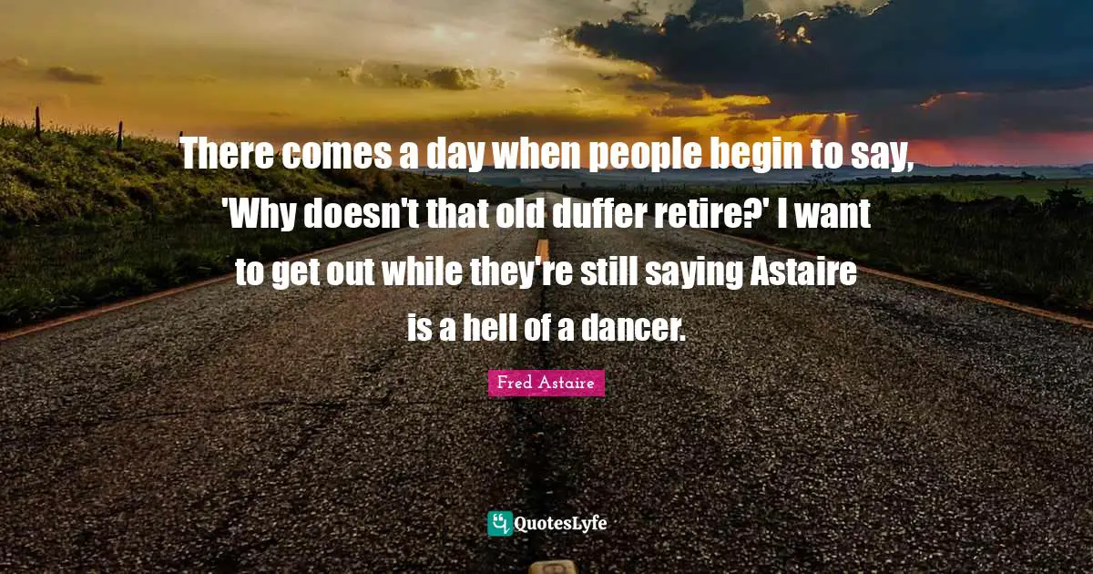 There comes a day when people begin to say, 'Why doesn't that old duffer retire?' I want to get out while they're still saying Astaire is a hell of a dancer.