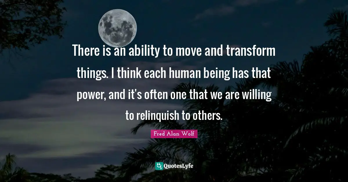 There is an ability to move and transform things. I think each human being has that power, and it's often one that we are willing to relinquish to others.
