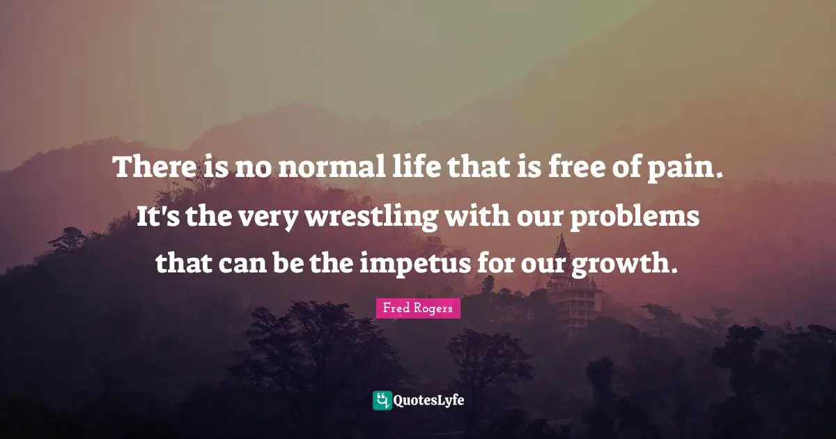 Fred Rogers Quotes: "There is no normal life that is free of pain. It's the very wrestling with our problems that can be the impetus for our growth."