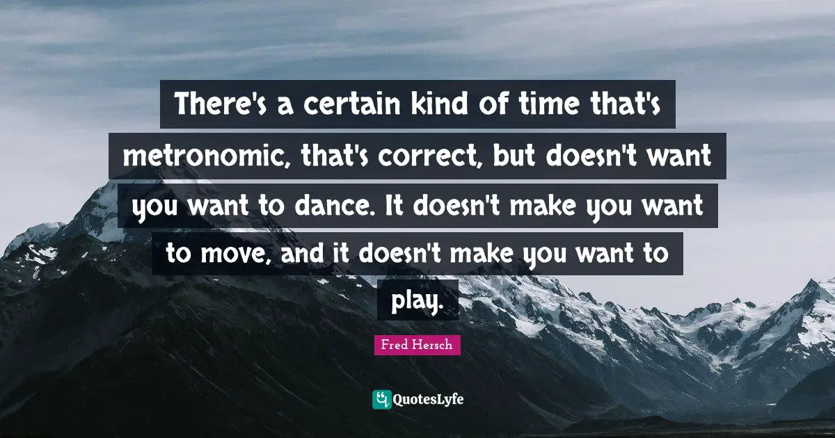 There's a certain kind of time that's metronomic, that's correct, but doesn't want you want to dance. It doesn't make you want to move, and it doesn't make you want to play.
