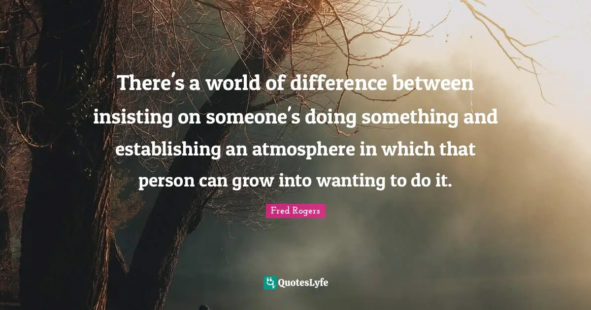 Fred Rogers Quotes: "There's a world of difference between insisting on someone's doing something and establishing an atmosphere in which that person can grow into wanting to do it."