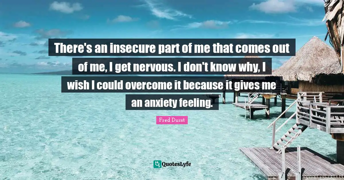 There's an insecure part of me that comes out of me, I get nervous. I don't know why, I wish I could overcome it because it gives me an anxiety feeling.