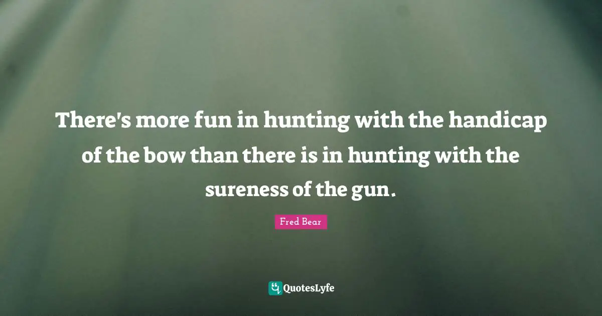 There's more fun in hunting with the handicap of the bow than there is in hunting with the sureness of the gun.