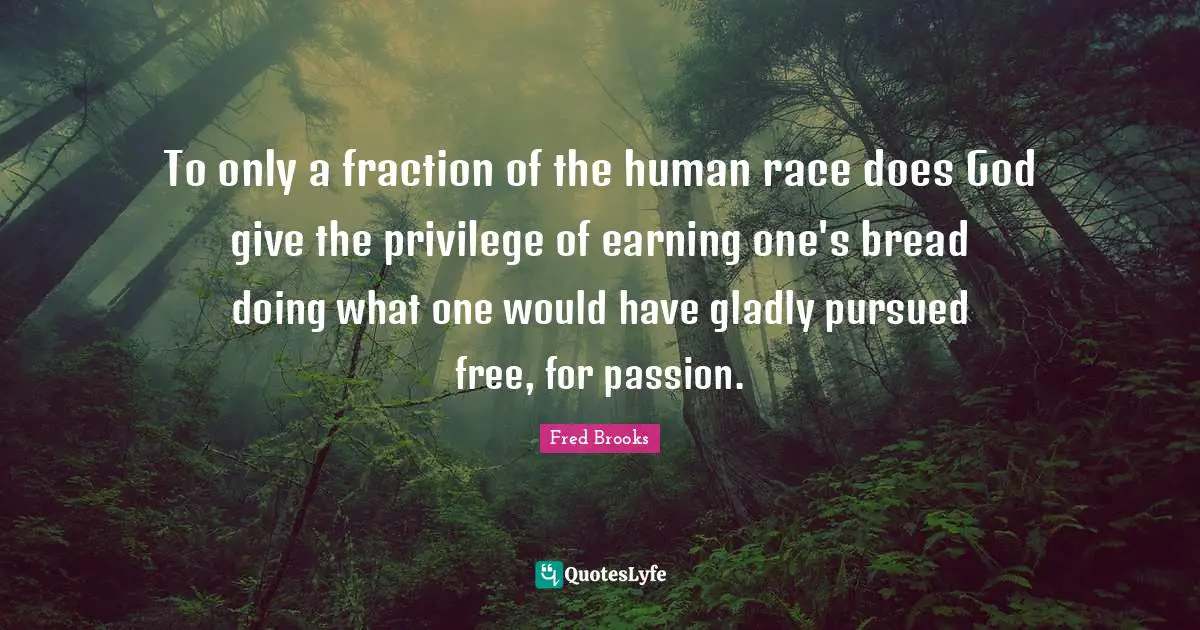 Fred Brooks Quotes: "To only a fraction of the human race does God give the privilege of earning one's bread doing what one would have gladly pursued free, for passion."