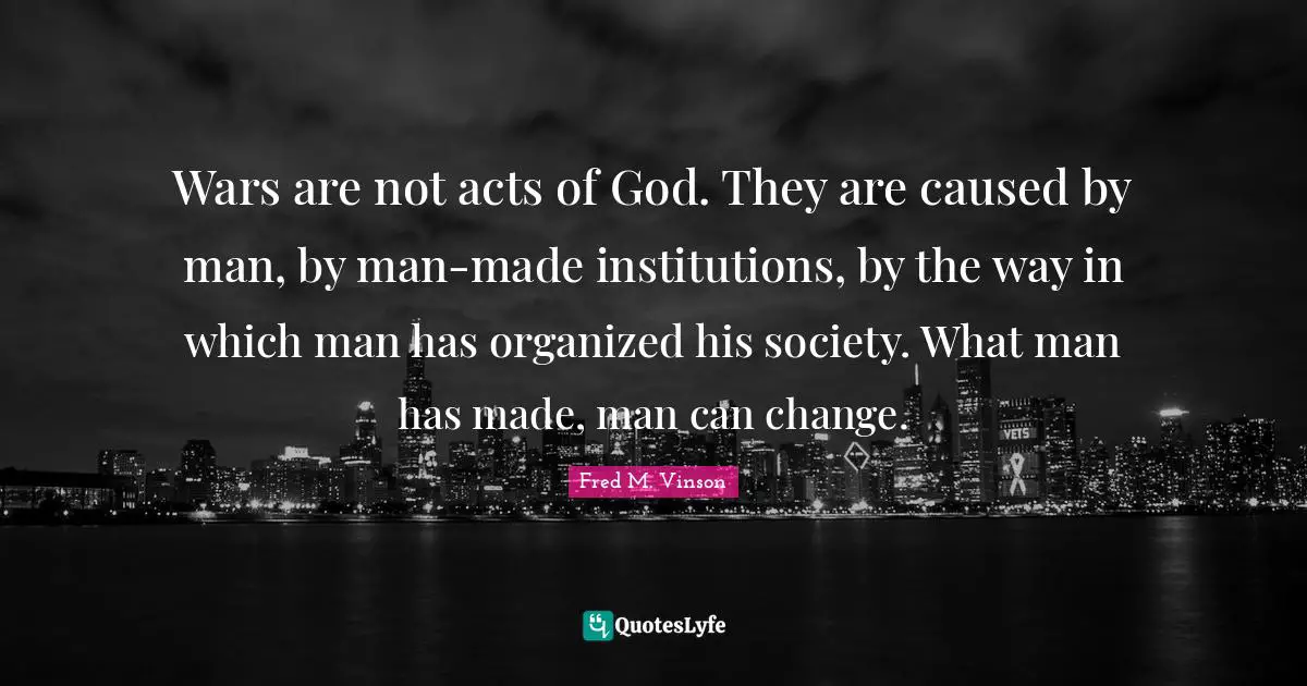 Wars are not acts of God. They are caused by man, by man-made institutions, by the way in which man has organized his society. What man has made, man can change.