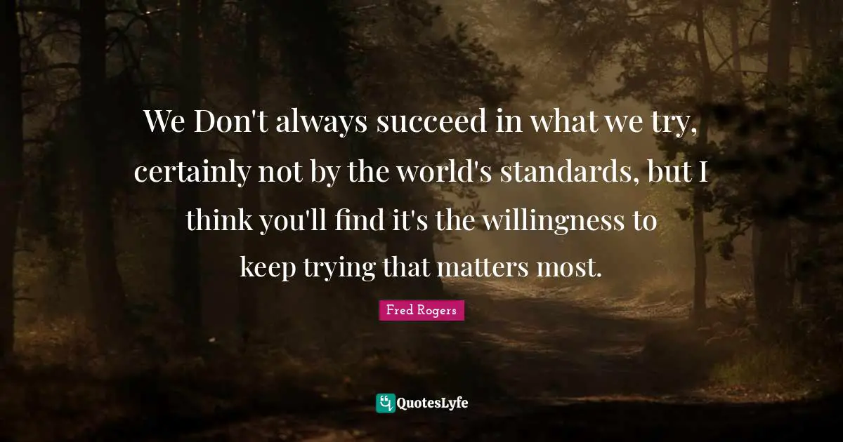 Fred Rogers Quotes: "We Don't always succeed in what we try, certainly not by the world's standards, but I think you'll find it's the willingness to keep trying that matters most."
