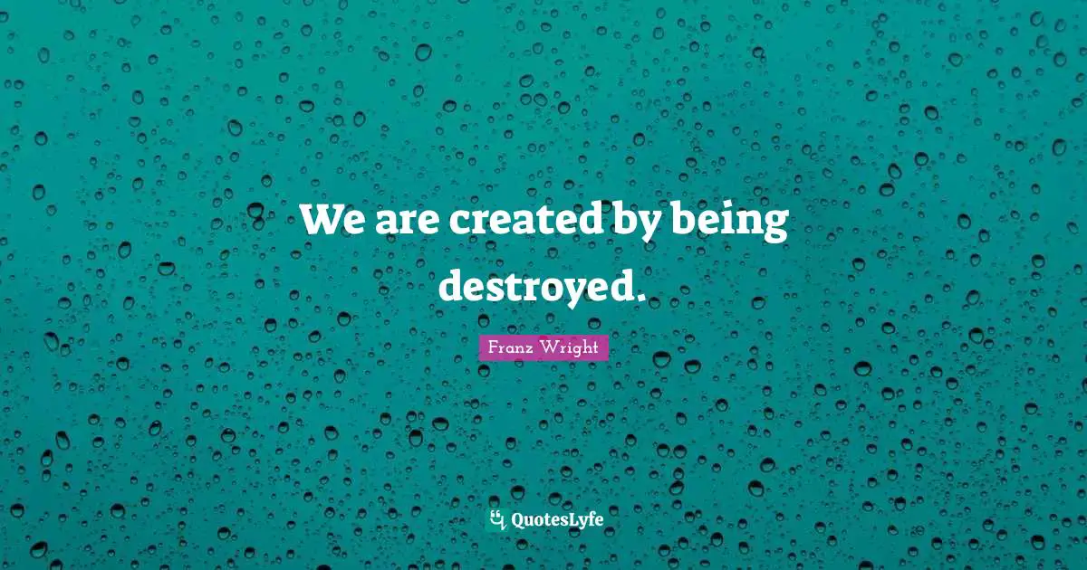 We are created by being destroyed.