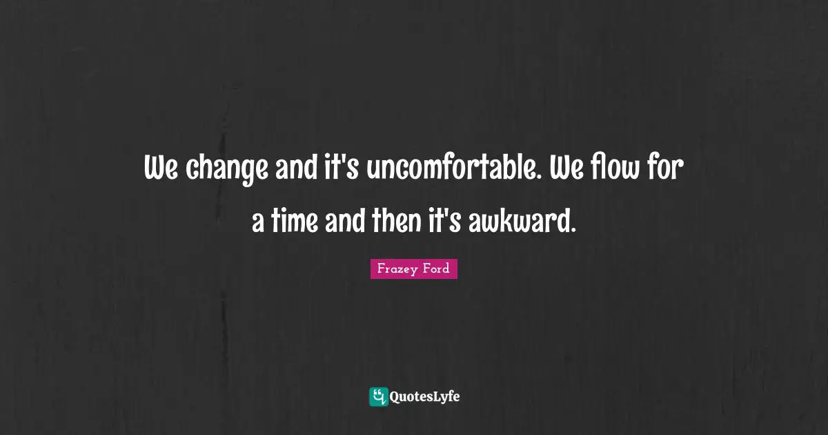 We change and it's uncomfortable. We flow for a time and then it's awkward.