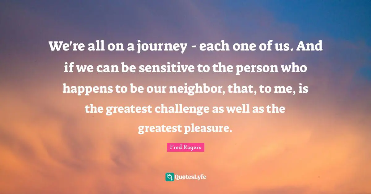 We're all on a journey - each one of us. And if we can be sensitive to the person who happens to be our neighbor, that, to me, is the greatest challenge as well as the greatest pleasure.