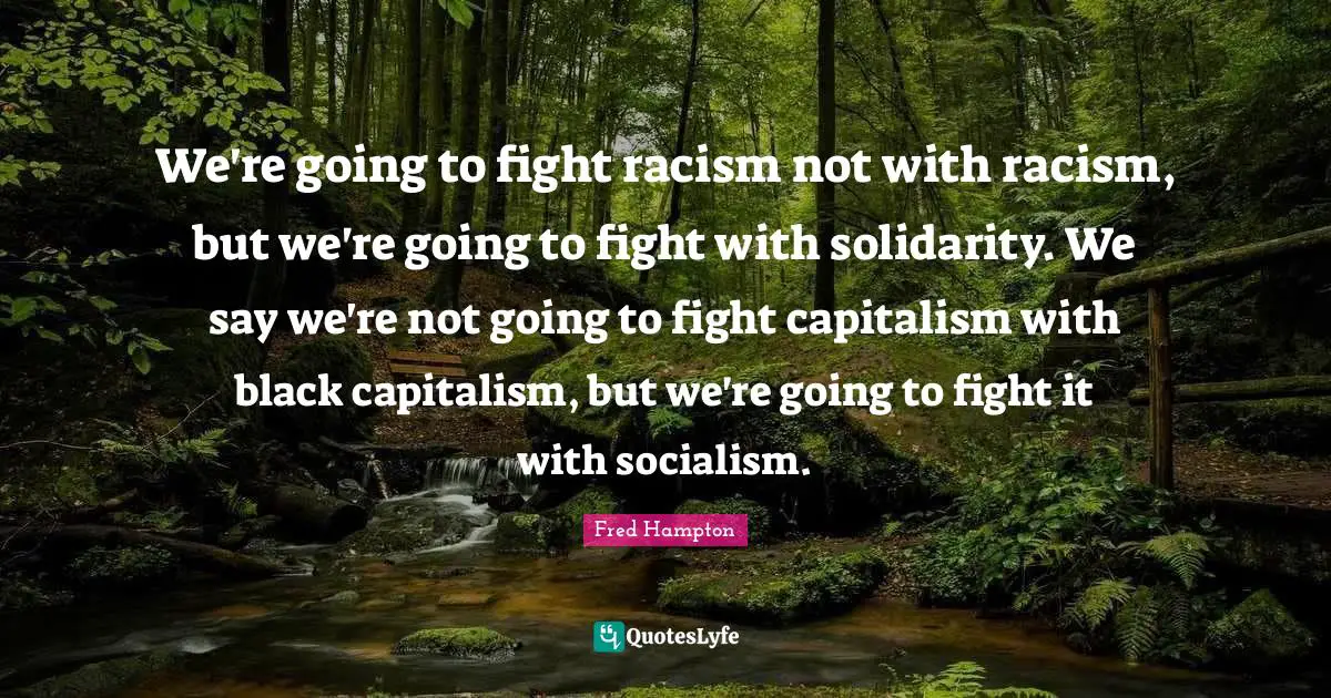 Racism Quotes: "We're going to fight racism not with racism, but we're going to fight with solidarity. We say we're not going to fight capitalism with black capitalism, but we're going to fight it with socialism."