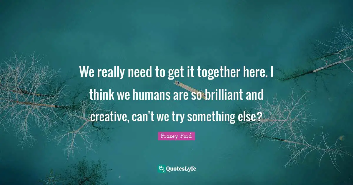 Go Get It Quotes: "We really need to get it together here. I think we humans are so brilliant and creative, can't we try something else?"