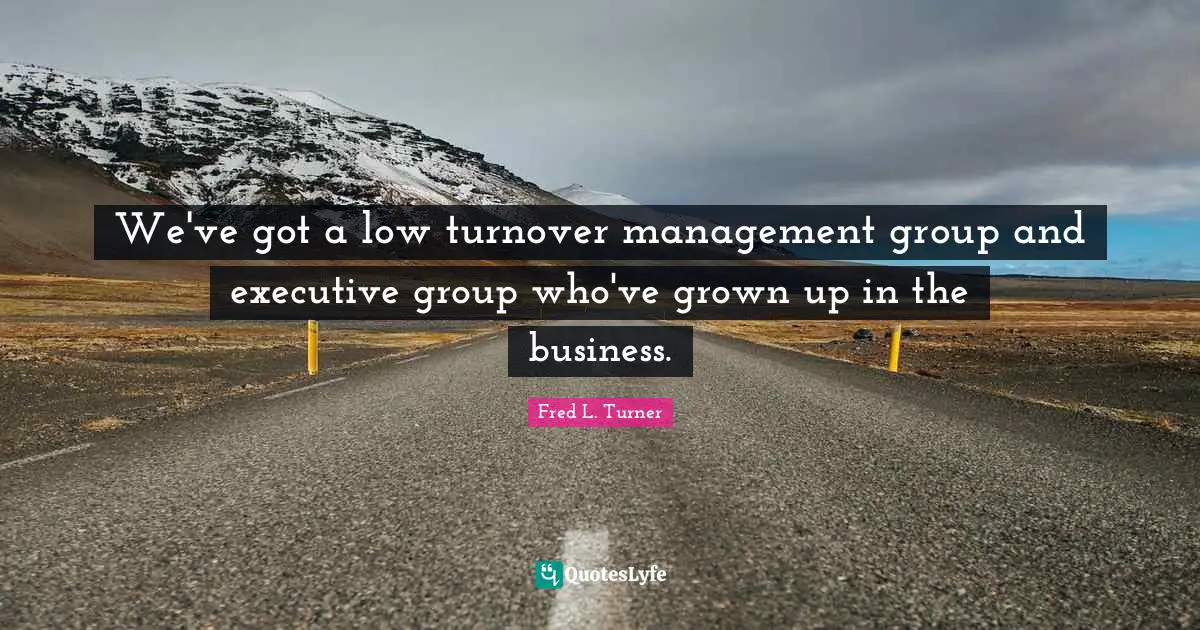 We've got a low turnover management group and executive group who've grown up in the business.